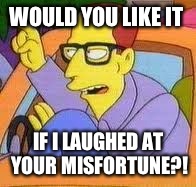 Would you like it if I laughed at your misfortune?! | WOULD YOU LIKE IT IF I LAUGHED AT YOUR MISFORTUNE?! | image tagged in the simpsons,tall guy,misfortune | made w/ Imgflip meme maker