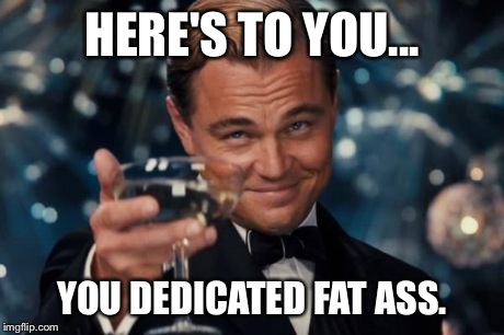 Leonardo Dicaprio Cheers Meme | HERE'S TO YOU... YOU DEDICATED FAT ASS. | image tagged in memes,leonardo dicaprio cheers | made w/ Imgflip meme maker