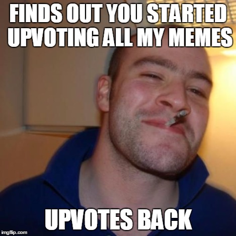Good Guy Greg | FINDS OUT YOU STARTED UPVOTING ALL MY MEMES UPVOTES BACK | image tagged in good guy greg | made w/ Imgflip meme maker