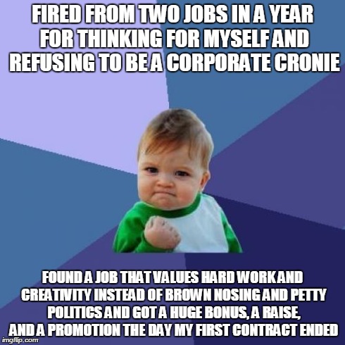 Success Kid Meme | FIRED FROM TWO JOBS IN A YEAR FOR THINKING FOR MYSELF AND REFUSING TO BE A CORPORATE CRONIE FOUND A JOB THAT VALUES HARD WORK AND CREATIVITY | image tagged in memes,success kid,AdviceAnimals | made w/ Imgflip meme maker