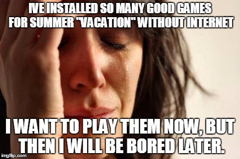 First World Problems | IVE INSTALLED SO MANY GOOD GAMES FOR SUMMER "VACATION" WITHOUT INTERNET I WANT TO PLAY THEM NOW, BUT THEN I WILL BE BORED LATER. | image tagged in memes,first world problems | made w/ Imgflip meme maker