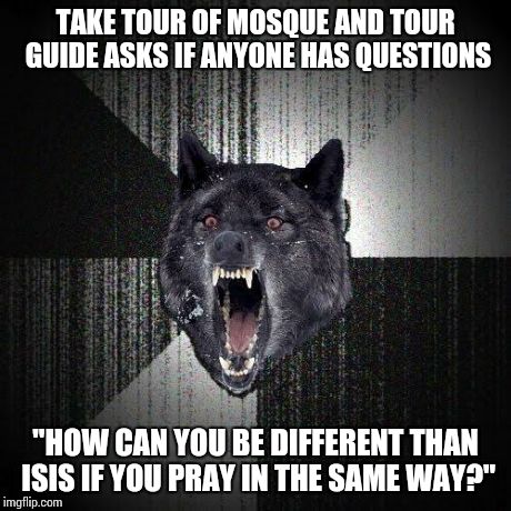 Insanity Wolf Meme | TAKE TOUR OF MOSQUE AND TOUR GUIDE ASKS IF ANYONE HAS QUESTIONS "HOW CAN YOU BE DIFFERENT THAN ISIS IF YOU PRAY IN THE SAME WAY?" | image tagged in memes,insanity wolf | made w/ Imgflip meme maker