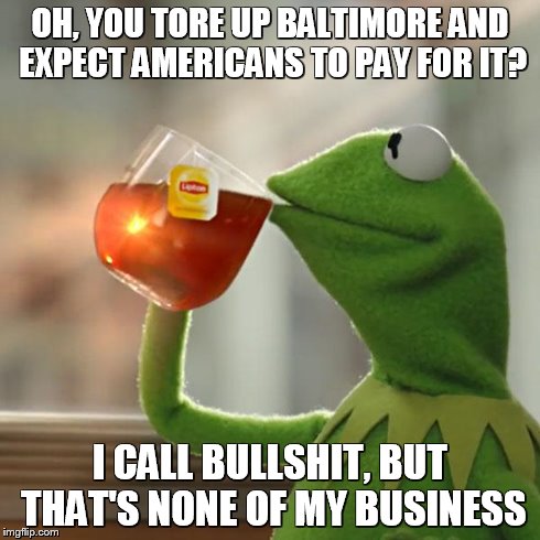 But That's None Of My Business | OH, YOU TORE UP BALTIMORE AND EXPECT AMERICANS TO PAY FOR IT? I CALL BULLSHIT, BUT THAT'S NONE OF MY BUSINESS | image tagged in memes,but thats none of my business,kermit the frog | made w/ Imgflip meme maker