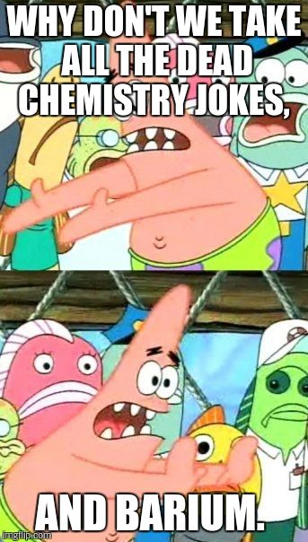 Put It Somewhere Else Patrick | WHY DON'T WE TAKE ALL THE DEAD CHEMISTRY JOKES, AND BARIUM. | image tagged in memes,put it somewhere else patrick | made w/ Imgflip meme maker