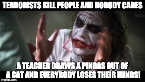 And everybody loses their minds Meme | TERRORISTS KILL PEOPLE AND NOBODY CARES A TEACHER DRAWS A PINGAS OUT OF A CAT AND EVERYBODY LOSES THEIR MINDS! | image tagged in memes,and everybody loses their minds | made w/ Imgflip meme maker