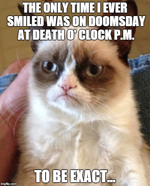 Grumpy Cat Meme | THE ONLY TIME I EVER SMILED WAS ON DOOMSDAY AT DEATH O' CLOCK P.M. TO BE EXACT... | image tagged in memes,grumpy cat | made w/ Imgflip meme maker
