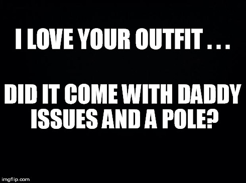 Black background | I LOVE YOUR OUTFIT . . . DID IT COME WITH DADDY ISSUES AND A POLE? | image tagged in black background | made w/ Imgflip meme maker