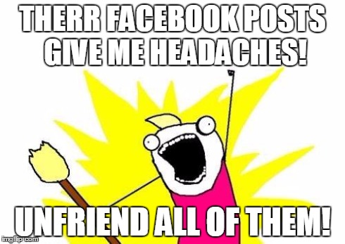 X All The Y Meme | THERR FACEBOOK POSTS GIVE ME HEADACHES! UNFRIEND ALL OF THEM! | image tagged in memes,x all the y | made w/ Imgflip meme maker