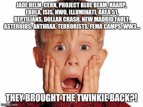 Jade helm & twinkies | JADE HELM, CERN, PROJECT BLUE BEAM, HAARP, EBOLA, ISIS, NWO, ILLUMINATI, AREA 51, REPTILIANS, DOLLAR CRASH, NEW MADRID FAULT, ASTEROIDS, ANT | image tagged in conspiracy theory,conspiracy | made w/ Imgflip meme maker