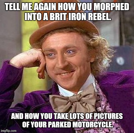 Creepy Condescending Wonka Meme | TELL ME AGAIN HOW YOU MORPHED INTO A BRIT IRON REBEL. AND HOW YOU TAKE LOTS OF PICTURES OF YOUR PARKED MOTORCYCLE. | image tagged in memes,creepy condescending wonka | made w/ Imgflip meme maker