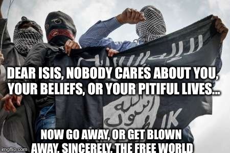 ISIS Extremists | DEAR ISIS, NOBODY CARES ABOUT YOU, YOUR BELIEFS, OR YOUR PITIFUL LIVES... NOW GO AWAY, OR GET BLOWN AWAY. SINCERELY, THE FREE WORLD | image tagged in isis extremists | made w/ Imgflip meme maker