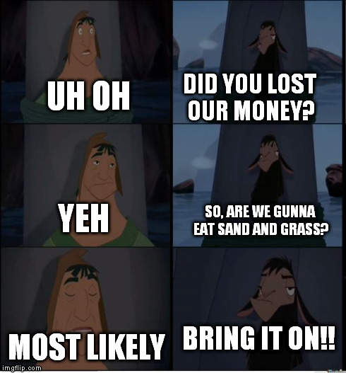 Bring It On | UH OH MOST LIKELY DID YOU LOST OUR MONEY? YEH SO, ARE WE GUNNA EAT SAND AND GRASS? BRING IT ON!! | image tagged in bring it on | made w/ Imgflip meme maker