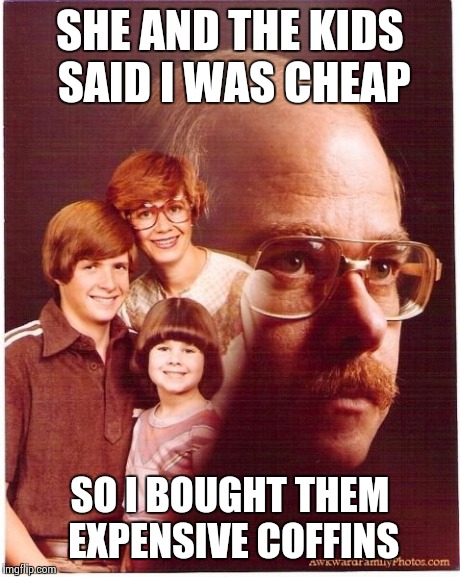 Vengeance Dad | SHE AND THE KIDS SAID I WAS CHEAP SO I BOUGHT THEM EXPENSIVE COFFINS | image tagged in memes,vengeance dad | made w/ Imgflip meme maker
