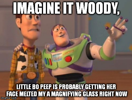 X, X Everywhere | IMAGINE IT WOODY, LITTLE BO PEEP IS PROBABLY GETTING HER FACE MELTED MY A MAGNIFYING GLASS RIGHT NOW | image tagged in memes,x x everywhere | made w/ Imgflip meme maker