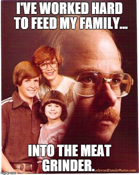 A nice family meal... | I'VE WORKED HARD TO FEED MY FAMILY... INTO THE MEAT GRINDER. | image tagged in memes,vengeance dad,family | made w/ Imgflip meme maker
