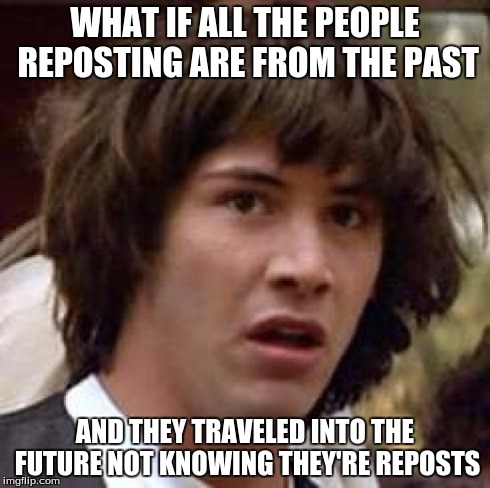 Conspiracy Keanu Meme | WHAT IF ALL THE PEOPLE REPOSTING ARE FROM THE PAST AND THEY TRAVELED INTO THE FUTURE NOT KNOWING THEY'RE REPOSTS | image tagged in memes,conspiracy keanu | made w/ Imgflip meme maker