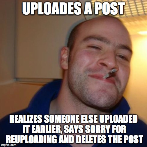 Good Guy Greg | UPLOADES A POST REALIZES SOMEONE ELSE UPLOADED IT EARLIER, SAYS SORRY FOR REUPLOADING AND DELETES THE POST | image tagged in memes,good guy greg | made w/ Imgflip meme maker