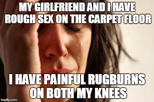First World Problems Meme | MY GIRLFRIEND AND I HAVE ROUGH SEX ON THE CARPET FLOOR I HAVE PAINFUL RUGBURNS ON BOTH MY KNEES | image tagged in memes,first world problems | made w/ Imgflip meme maker