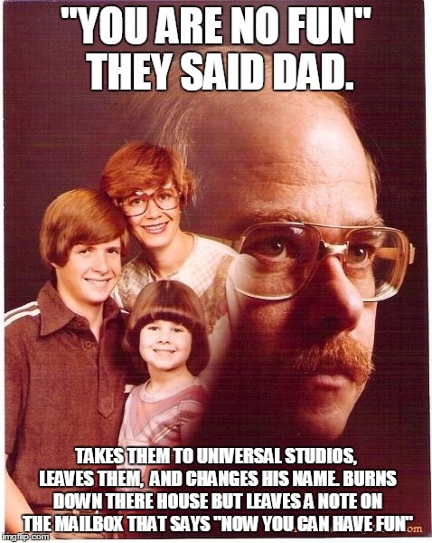 Deep vengeance Dad | "YOU ARE NO FUN" THEY SAID DAD. TAKES THEM TO UNIVERSAL STUDIOS, LEAVES THEM,  AND CHANGES HIS NAME. BURNS DOWN THERE HOUSE BUT LEAVES A NOT | image tagged in memes,vengeance dad | made w/ Imgflip meme maker