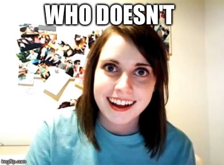 Overly Attached Girlfriend Meme | WHO DOESN'T | image tagged in memes,overly attached girlfriend | made w/ Imgflip meme maker