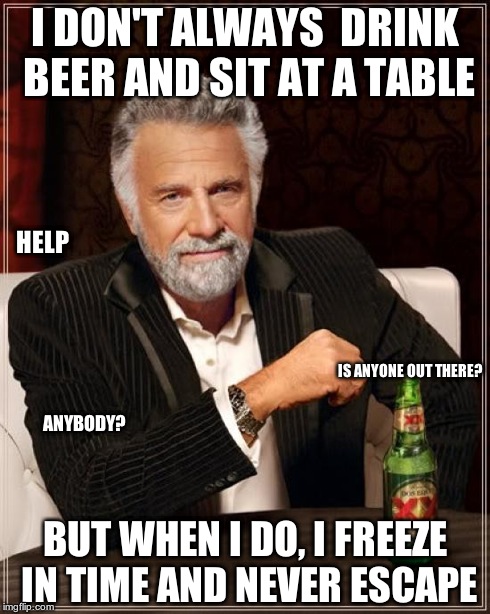 The Most Interesting Man In The World Meme | I DON'T ALWAYS  DRINK BEER AND SIT AT A TABLE BUT WHEN I DO, I FREEZE IN TIME AND NEVER ESCAPE HELP IS ANYONE OUT THERE? ANYBODY? | image tagged in memes,the most interesting man in the world | made w/ Imgflip meme maker