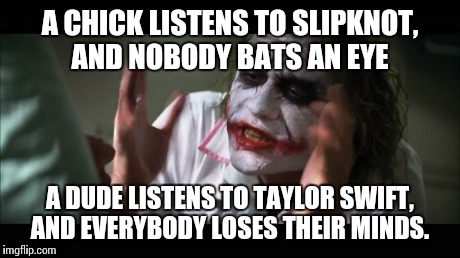 I understand the implied assertiveness, or lack thereof, associated with these musicians, but we should be above name-calling.  | A CHICK LISTENS TO SLIPKNOT, AND NOBODY BATS AN EYE A DUDE LISTENS TO TAYLOR SWIFT, AND EVERYBODY LOSES THEIR MINDS. | image tagged in memes,and everybody loses their minds | made w/ Imgflip meme maker