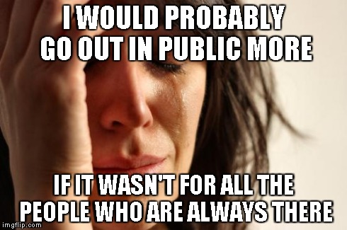 First World Problems Meme | I WOULD PROBABLY GO OUT IN PUBLIC MORE IF IT WASN'T FOR ALL THE PEOPLE WHO ARE ALWAYS THERE | image tagged in memes,first world problems | made w/ Imgflip meme maker