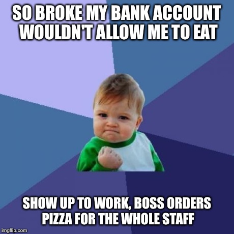 Success Kid | SO BROKE MY BANK ACCOUNT WOULDN'T ALLOW ME TO EAT SHOW UP TO WORK, BOSS ORDERS PIZZA FOR THE WHOLE STAFF | image tagged in memes,success kid | made w/ Imgflip meme maker