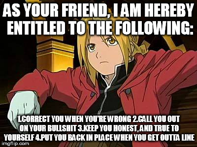 Edward Elric | AS YOUR FRIEND, I AM HEREBY ENTITLED TO THE FOLLOWING: 1.CORRECT YOU WHEN YOU'RE WRONG
2.CALL YOU OUT ON YOUR BULLSHIT
3.KEEP YOU HONEST, AN | image tagged in memes,edward elric 1 | made w/ Imgflip meme maker
