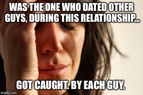 First World Problems Meme | WAS THE ONE WHO DATED OTHER GUYS, DURING THIS RELATIONSHIP... GOT CAUGHT. BY EACH GUY. | image tagged in memes,first world problems | made w/ Imgflip meme maker