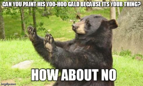 How About No Bear | CAN YOU PAINT HIS YOO-HOO GALD BECAUSE ITS YOUR THING? | image tagged in memes,how about no bear | made w/ Imgflip meme maker