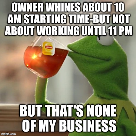 But That's None Of My Business | OWNER WHINES ABOUT 10 AM STARTING TIME-BUT NOT ABOUT WORKING UNTIL 11 PM BUT THAT'S NONE OF MY BUSINESS | image tagged in memes,but thats none of my business,kermit the frog | made w/ Imgflip meme maker