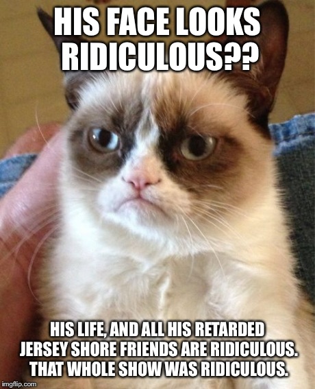 Grumpy Cat Meme | HIS FACE LOOKS RIDICULOUS?? HIS LIFE, AND ALL HIS RETARDED JERSEY SHORE FRIENDS ARE RIDICULOUS. THAT WHOLE SHOW WAS RIDICULOUS. | image tagged in memes,grumpy cat | made w/ Imgflip meme maker