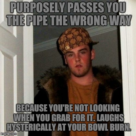 Scumbag Steve | PURPOSELY PASSES YOU THE PIPE THE WRONG WAY BECAUSE YOU'RE NOT LOOKING WHEN YOU GRAB FOR IT. LAUGHS HYSTERICALLY AT YOUR BOWL BURN. | image tagged in memes,scumbag steve | made w/ Imgflip meme maker