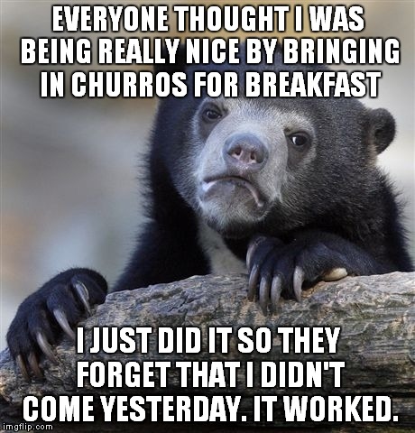 Confession Bear | EVERYONE THOUGHT I WAS BEING REALLY NICE BY BRINGING IN CHURROS FOR BREAKFAST I JUST DID IT SO THEY FORGET THAT I DIDN'T COME YESTERDAY. IT  | image tagged in memes,confession bear,AdviceAnimals | made w/ Imgflip meme maker
