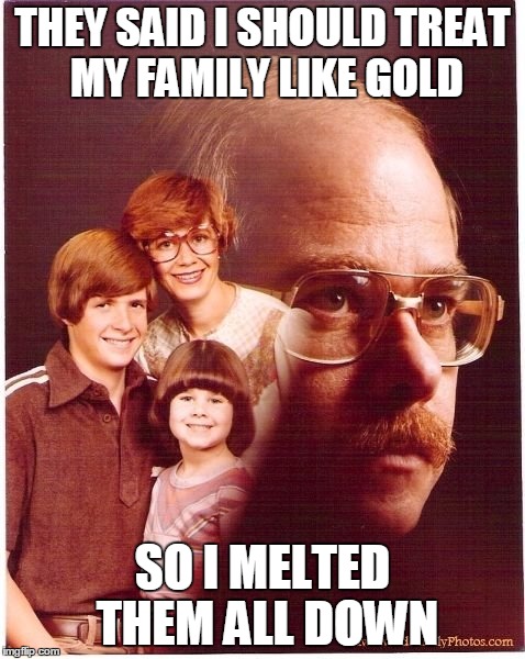 Vengeance Dad | THEY SAID I SHOULD TREAT MY FAMILY LIKE GOLD SO I MELTED THEM ALL DOWN | image tagged in memes,vengeance dad | made w/ Imgflip meme maker