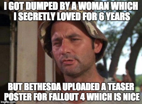 So I Got That Goin For Me Which Is Nice Meme | I GOT DUMPED BY A WOMAN WHICH I SECRETLY LOVED FOR 6 YEARS BUT BETHESDA UPLOADED A TEASER POSTER FOR FALLOUT 4 WHICH IS NICE | image tagged in memes,so i got that goin for me which is nice | made w/ Imgflip meme maker