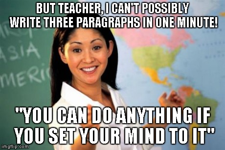 When encouraging goes bad | BUT TEACHER, I CAN'T POSSIBLY WRITE THREE PARAGRAPHS IN ONE MINUTE! "YOU CAN DO ANYTHING IF YOU SET YOUR MIND TO IT" | image tagged in memes,unhelpful high school teacher | made w/ Imgflip meme maker