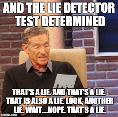 Maury Lie Detector Meme | AND THE LIE DETECTOR TEST DETERMINED THAT'S A LIE. AND THAT'S A LIE. THAT IS ALSO A LIE. LOOK, ANOTHER LIE. WAIT....NOPE. THAT'S A LIE. | image tagged in memes,maury lie detector | made w/ Imgflip meme maker