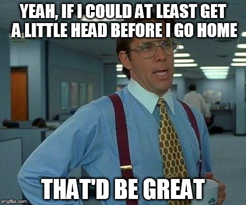 That Would Be Great | YEAH, IF I COULD AT LEAST GET A LITTLE HEAD BEFORE I GO HOME THAT'D BE GREAT | image tagged in memes,that would be great | made w/ Imgflip meme maker