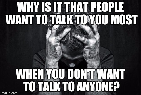 Depression | WHY IS IT THAT PEOPLE WANT TO TALK TO YOU MOST WHEN YOU DON'T WANT TO TALK TO ANYONE? | image tagged in depression | made w/ Imgflip meme maker