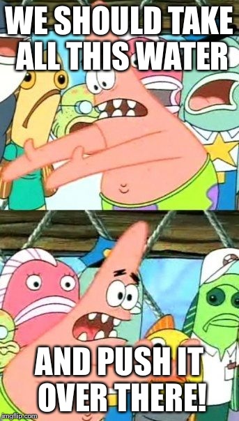 Put It Somewhere Else Patrick | WE SHOULD TAKE ALL THIS WATER AND PUSH IT OVER THERE! | image tagged in memes,put it somewhere else patrick | made w/ Imgflip meme maker