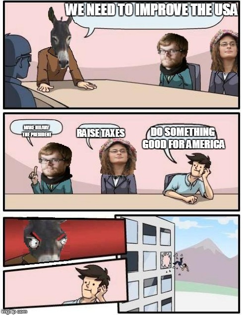 Democrat Boardroom Suggestion | WE NEED TO IMPROVE THE USA RAISE TAXES MAKE HILARY THE PRESIDENT DO SOMETHING GOOD FOR AMERICA | image tagged in democrat boardroom suggestion | made w/ Imgflip meme maker