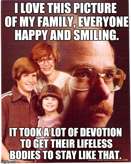 Vengeance Dad Meme | I LOVE THIS PICTURE OF MY FAMILY, EVERYONE HAPPY AND SMILING. IT TOOK A LOT OF DEVOTION TO GET THEIR LIFELESS BODIES TO STAY LIKE THAT. | image tagged in memes,vengeance dad | made w/ Imgflip meme maker