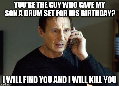 Liam Neeson Taken 2 | YOU'RE THE GUY WHO GAVE MY SON A DRUM SET FOR HIS BIRTHDAY? I WILL FIND YOU AND I WILL KILL YOU | image tagged in liam neeson taken | made w/ Imgflip meme maker
