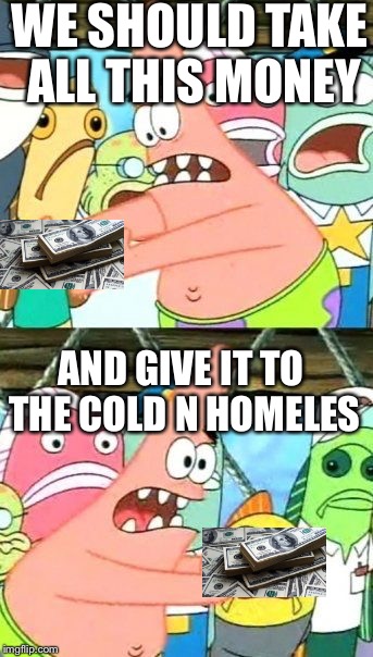 Put It Somewhere Else Patrick | WE SHOULD TAKE ALL THIS MONEY AND GIVE IT TO THE COLD N HOMELES | image tagged in memes,put it somewhere else patrick | made w/ Imgflip meme maker