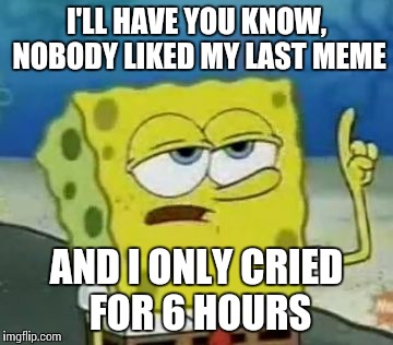 I'll Have You Know Spongebob | I'LL HAVE YOU KNOW, NOBODY LIKED MY LAST MEME AND I ONLY CRIED FOR 6 HOURS | image tagged in memes,ill have you know spongebob | made w/ Imgflip meme maker