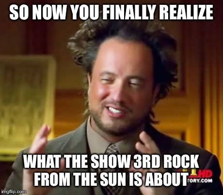 That's right, folks: aliens. | SO NOW YOU FINALLY REALIZE WHAT THE SHOW 3RD ROCK FROM THE SUN IS ABOUT | image tagged in memes,ancient aliens | made w/ Imgflip meme maker