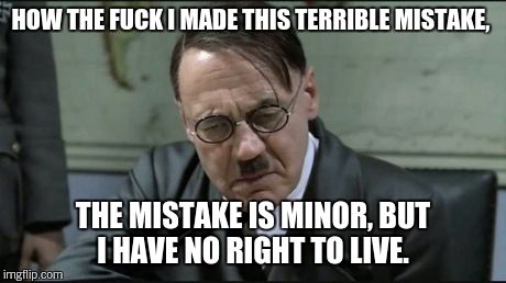 Hitler pissed off | HOW THE F**K I MADE THIS TERRIBLE MISTAKE, THE MISTAKE IS MINOR, BUT I HAVE NO RIGHT TO LIVE. | image tagged in hitler pissed off | made w/ Imgflip meme maker