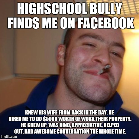 Good Guy Greg Meme | HIGHSCHOOL BULLY FINDS ME ON FACEBOOK KNEW HIS WIFE FROM BACK IN THE DAY. HE HIRED ME TO DO $5000 WORTH OF WORK THEIR PROPERTY. HE GREW UP,  | image tagged in memes,good guy greg | made w/ Imgflip meme maker